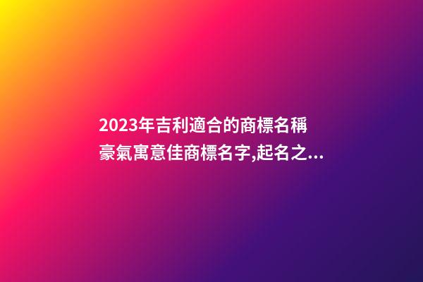 2023年吉利適合的商標名稱 豪氣寓意佳商標名字,起名之家-第1張-商標起名-玄機派